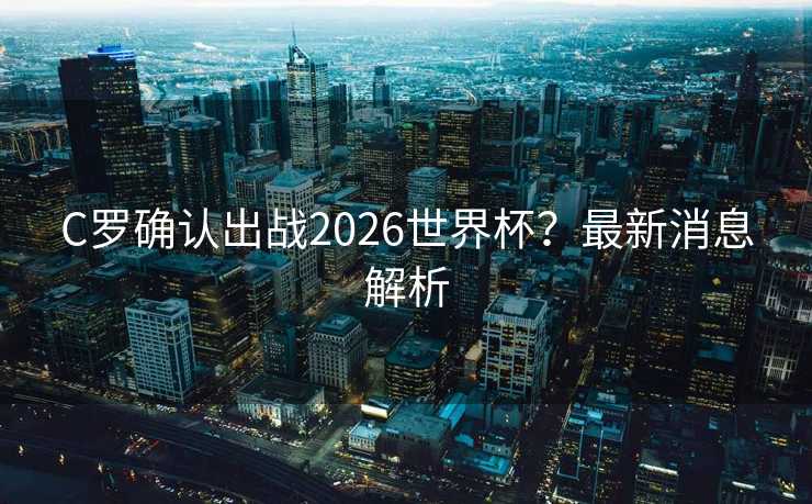 C罗确认出战2026世界杯?最新消息解析 C罗确认出战2026世界杯?最新消息解析