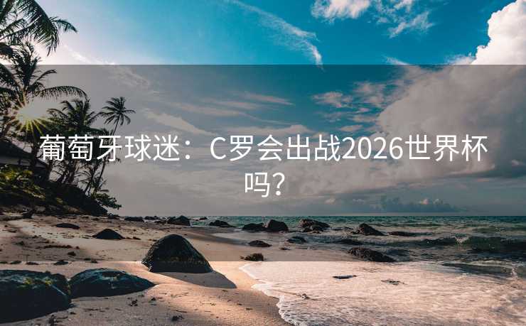 葡萄牙球迷：C罗会出战2026世界杯吗？